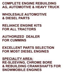 COMPLETE ENGINE REBUILDING AG, AUTOMOTIVE & HEAVY TRUCK  WHOLESALE AUTOMOTIVE & DIESEL PARTS  RELIANCE ENGINE KITS FOR ALL TRACTORS  AUTHORIZED  DEALER FOR CUMMINS  EXCELLENT PARTS SELECTION FOR MOST DIESEL ENGINES  SPECIALITY AREA: RE-SLEEVING, CHROME BORE & REBUILDING CRANKSHAFTS FOR SNOWMOBILE ENGINES
